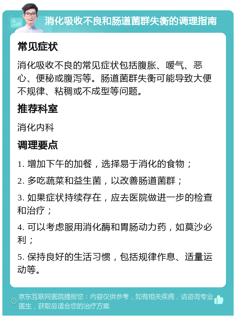 消化吸收不良和肠道菌群失衡的调理指南 常见症状 消化吸收不良的常见症状包括腹胀、嗳气、恶心、便秘或腹泻等。肠道菌群失衡可能导致大便不规律、粘稠或不成型等问题。 推荐科室 消化内科 调理要点 1. 增加下午的加餐，选择易于消化的食物； 2. 多吃蔬菜和益生菌，以改善肠道菌群； 3. 如果症状持续存在，应去医院做进一步的检查和治疗； 4. 可以考虑服用消化酶和胃肠动力药，如莫沙必利； 5. 保持良好的生活习惯，包括规律作息、适量运动等。