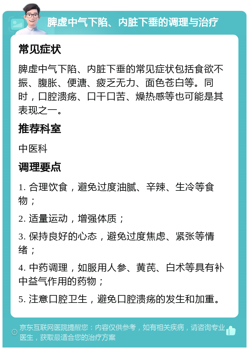 脾虚中气下陷、内脏下垂的调理与治疗 常见症状 脾虚中气下陷、内脏下垂的常见症状包括食欲不振、腹胀、便溏、疲乏无力、面色苍白等。同时，口腔溃疡、口干口苦、燥热感等也可能是其表现之一。 推荐科室 中医科 调理要点 1. 合理饮食，避免过度油腻、辛辣、生冷等食物； 2. 适量运动，增强体质； 3. 保持良好的心态，避免过度焦虑、紧张等情绪； 4. 中药调理，如服用人参、黄芪、白术等具有补中益气作用的药物； 5. 注意口腔卫生，避免口腔溃疡的发生和加重。