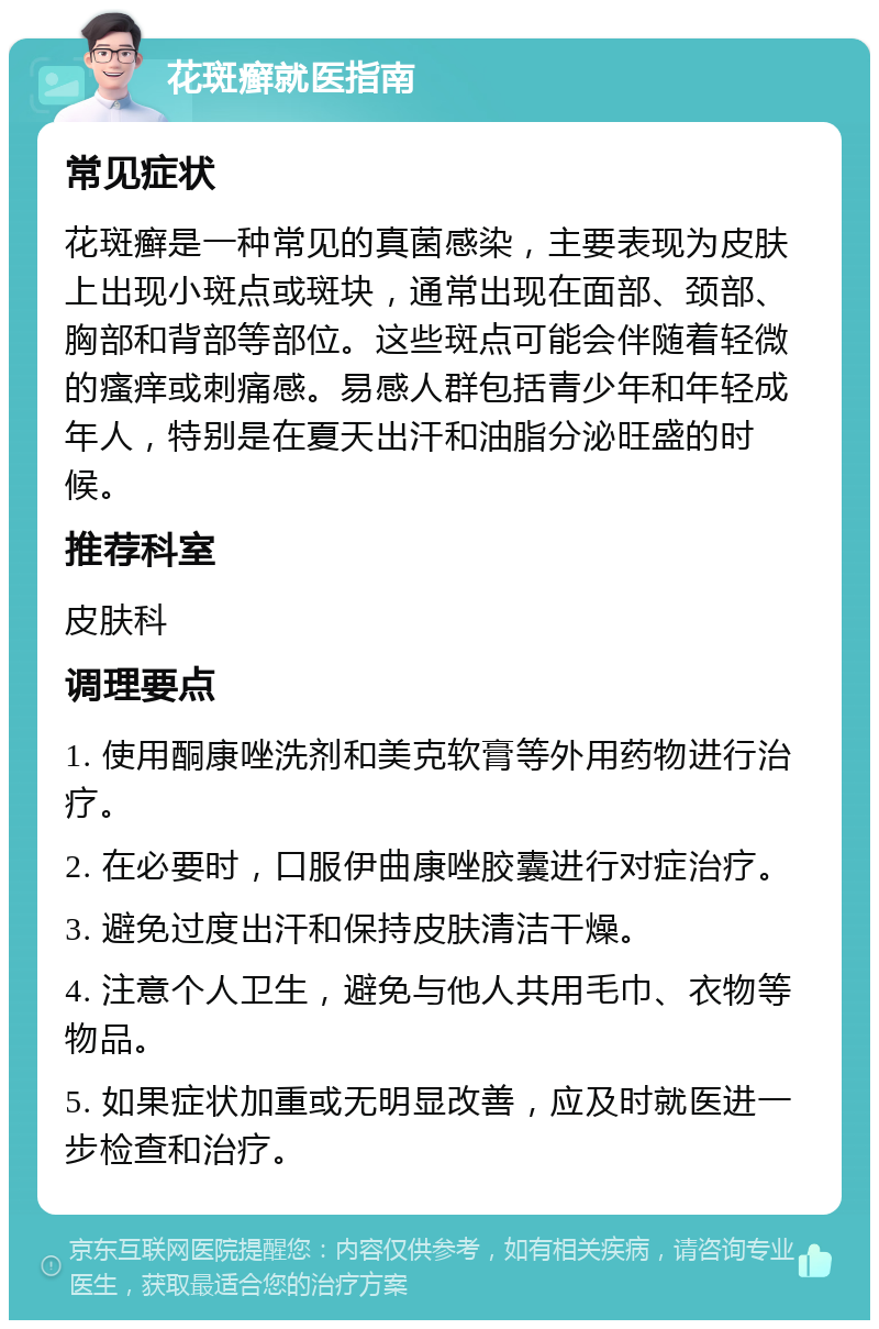 花斑癣就医指南 常见症状 花斑癣是一种常见的真菌感染，主要表现为皮肤上出现小斑点或斑块，通常出现在面部、颈部、胸部和背部等部位。这些斑点可能会伴随着轻微的瘙痒或刺痛感。易感人群包括青少年和年轻成年人，特别是在夏天出汗和油脂分泌旺盛的时候。 推荐科室 皮肤科 调理要点 1. 使用酮康唑洗剂和美克软膏等外用药物进行治疗。 2. 在必要时，口服伊曲康唑胶囊进行对症治疗。 3. 避免过度出汗和保持皮肤清洁干燥。 4. 注意个人卫生，避免与他人共用毛巾、衣物等物品。 5. 如果症状加重或无明显改善，应及时就医进一步检查和治疗。