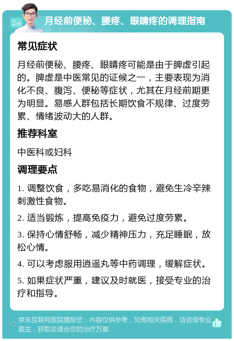 月经前便秘、腰疼、眼睛疼的调理指南 常见症状 月经前便秘、腰疼、眼睛疼可能是由于脾虚引起的。脾虚是中医常见的证候之一，主要表现为消化不良、腹泻、便秘等症状，尤其在月经前期更为明显。易感人群包括长期饮食不规律、过度劳累、情绪波动大的人群。 推荐科室 中医科或妇科 调理要点 1. 调整饮食，多吃易消化的食物，避免生冷辛辣刺激性食物。 2. 适当锻炼，提高免疫力，避免过度劳累。 3. 保持心情舒畅，减少精神压力，充足睡眠，放松心情。 4. 可以考虑服用逍遥丸等中药调理，缓解症状。 5. 如果症状严重，建议及时就医，接受专业的治疗和指导。