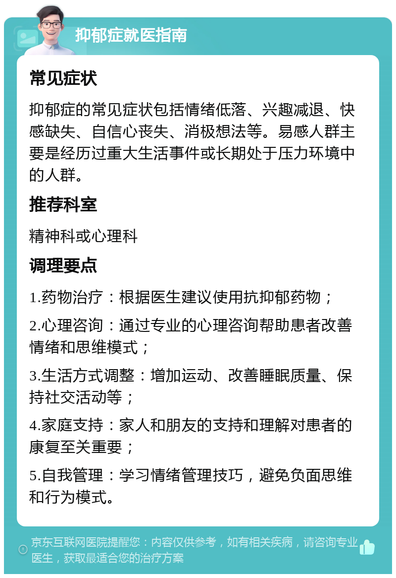 抑郁症就医指南 常见症状 抑郁症的常见症状包括情绪低落、兴趣减退、快感缺失、自信心丧失、消极想法等。易感人群主要是经历过重大生活事件或长期处于压力环境中的人群。 推荐科室 精神科或心理科 调理要点 1.药物治疗：根据医生建议使用抗抑郁药物； 2.心理咨询：通过专业的心理咨询帮助患者改善情绪和思维模式； 3.生活方式调整：增加运动、改善睡眠质量、保持社交活动等； 4.家庭支持：家人和朋友的支持和理解对患者的康复至关重要； 5.自我管理：学习情绪管理技巧，避免负面思维和行为模式。