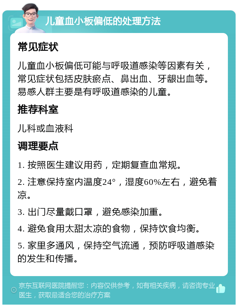 儿童血小板偏低的处理方法 常见症状 儿童血小板偏低可能与呼吸道感染等因素有关，常见症状包括皮肤瘀点、鼻出血、牙龈出血等。易感人群主要是有呼吸道感染的儿童。 推荐科室 儿科或血液科 调理要点 1. 按照医生建议用药，定期复查血常规。 2. 注意保持室内温度24°，湿度60%左右，避免着凉。 3. 出门尽量戴口罩，避免感染加重。 4. 避免食用太甜太凉的食物，保持饮食均衡。 5. 家里多通风，保持空气流通，预防呼吸道感染的发生和传播。