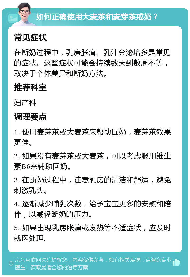 如何正确使用大麦茶和麦芽茶戒奶？ 常见症状 在断奶过程中，乳房胀痛、乳汁分泌增多是常见的症状。这些症状可能会持续数天到数周不等，取决于个体差异和断奶方法。 推荐科室 妇产科 调理要点 1. 使用麦芽茶或大麦茶来帮助回奶，麦芽茶效果更佳。 2. 如果没有麦芽茶或大麦茶，可以考虑服用维生素B6来辅助回奶。 3. 在断奶过程中，注意乳房的清洁和舒适，避免刺激乳头。 4. 逐渐减少哺乳次数，给予宝宝更多的安慰和陪伴，以减轻断奶的压力。 5. 如果出现乳房胀痛或发热等不适症状，应及时就医处理。