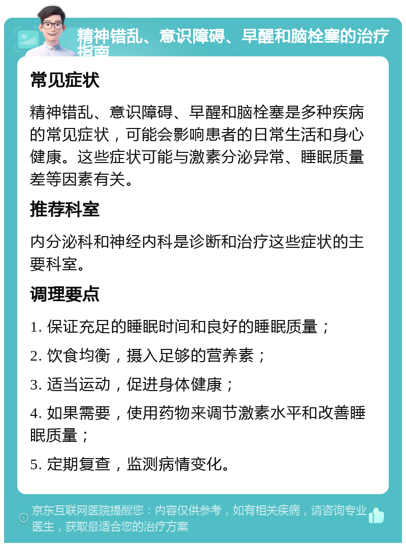 精神错乱、意识障碍、早醒和脑栓塞的治疗指南 常见症状 精神错乱、意识障碍、早醒和脑栓塞是多种疾病的常见症状，可能会影响患者的日常生活和身心健康。这些症状可能与激素分泌异常、睡眠质量差等因素有关。 推荐科室 内分泌科和神经内科是诊断和治疗这些症状的主要科室。 调理要点 1. 保证充足的睡眠时间和良好的睡眠质量； 2. 饮食均衡，摄入足够的营养素； 3. 适当运动，促进身体健康； 4. 如果需要，使用药物来调节激素水平和改善睡眠质量； 5. 定期复查，监测病情变化。