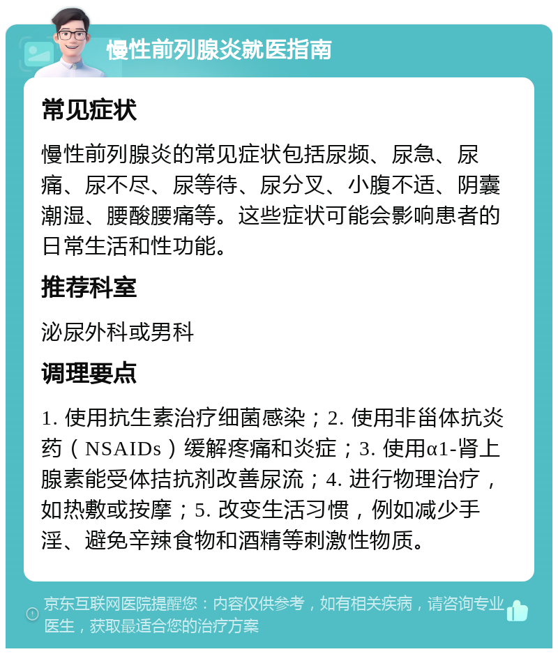 慢性前列腺炎就医指南 常见症状 慢性前列腺炎的常见症状包括尿频、尿急、尿痛、尿不尽、尿等待、尿分叉、小腹不适、阴囊潮湿、腰酸腰痛等。这些症状可能会影响患者的日常生活和性功能。 推荐科室 泌尿外科或男科 调理要点 1. 使用抗生素治疗细菌感染；2. 使用非甾体抗炎药（NSAIDs）缓解疼痛和炎症；3. 使用α1-肾上腺素能受体拮抗剂改善尿流；4. 进行物理治疗，如热敷或按摩；5. 改变生活习惯，例如减少手淫、避免辛辣食物和酒精等刺激性物质。