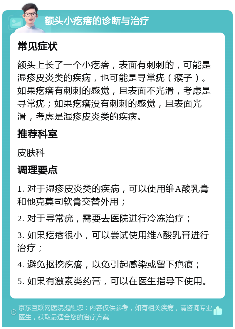 额头小疙瘩的诊断与治疗 常见症状 额头上长了一个小疙瘩，表面有刺刺的，可能是湿疹皮炎类的疾病，也可能是寻常疣（瘊子）。如果疙瘩有刺刺的感觉，且表面不光滑，考虑是寻常疣；如果疙瘩没有刺刺的感觉，且表面光滑，考虑是湿疹皮炎类的疾病。 推荐科室 皮肤科 调理要点 1. 对于湿疹皮炎类的疾病，可以使用维A酸乳膏和他克莫司软膏交替外用； 2. 对于寻常疣，需要去医院进行冷冻治疗； 3. 如果疙瘩很小，可以尝试使用维A酸乳膏进行治疗； 4. 避免抠挖疙瘩，以免引起感染或留下疤痕； 5. 如果有激素类药膏，可以在医生指导下使用。