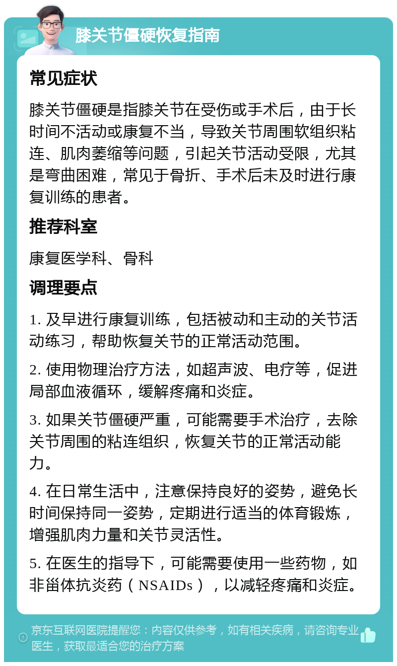 膝关节僵硬恢复指南 常见症状 膝关节僵硬是指膝关节在受伤或手术后，由于长时间不活动或康复不当，导致关节周围软组织粘连、肌肉萎缩等问题，引起关节活动受限，尤其是弯曲困难，常见于骨折、手术后未及时进行康复训练的患者。 推荐科室 康复医学科、骨科 调理要点 1. 及早进行康复训练，包括被动和主动的关节活动练习，帮助恢复关节的正常活动范围。 2. 使用物理治疗方法，如超声波、电疗等，促进局部血液循环，缓解疼痛和炎症。 3. 如果关节僵硬严重，可能需要手术治疗，去除关节周围的粘连组织，恢复关节的正常活动能力。 4. 在日常生活中，注意保持良好的姿势，避免长时间保持同一姿势，定期进行适当的体育锻炼，增强肌肉力量和关节灵活性。 5. 在医生的指导下，可能需要使用一些药物，如非甾体抗炎药（NSAIDs），以减轻疼痛和炎症。