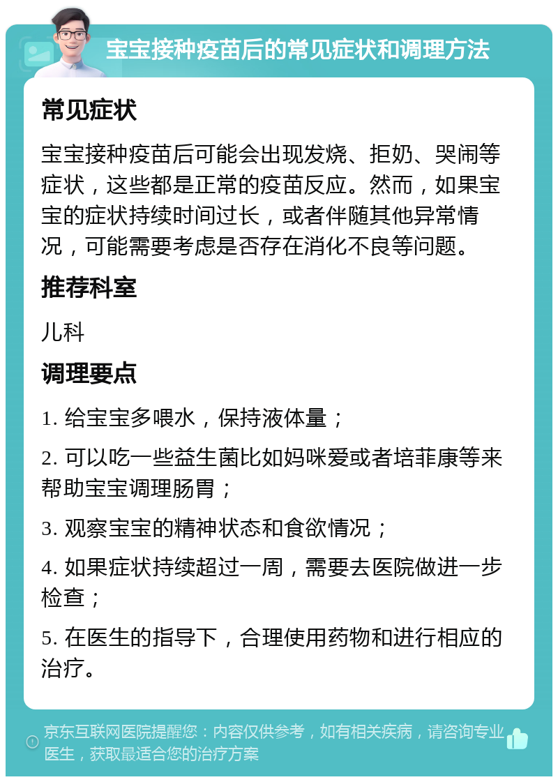 宝宝接种疫苗后的常见症状和调理方法 常见症状 宝宝接种疫苗后可能会出现发烧、拒奶、哭闹等症状，这些都是正常的疫苗反应。然而，如果宝宝的症状持续时间过长，或者伴随其他异常情况，可能需要考虑是否存在消化不良等问题。 推荐科室 儿科 调理要点 1. 给宝宝多喂水，保持液体量； 2. 可以吃一些益生菌比如妈咪爱或者培菲康等来帮助宝宝调理肠胃； 3. 观察宝宝的精神状态和食欲情况； 4. 如果症状持续超过一周，需要去医院做进一步检查； 5. 在医生的指导下，合理使用药物和进行相应的治疗。