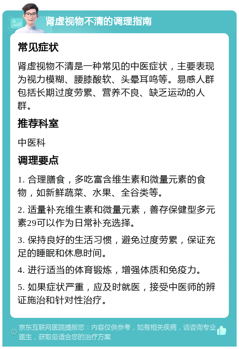 肾虚视物不清的调理指南 常见症状 肾虚视物不清是一种常见的中医症状，主要表现为视力模糊、腰膝酸软、头晕耳鸣等。易感人群包括长期过度劳累、营养不良、缺乏运动的人群。 推荐科室 中医科 调理要点 1. 合理膳食，多吃富含维生素和微量元素的食物，如新鲜蔬菜、水果、全谷类等。 2. 适量补充维生素和微量元素，善存保健型多元素29可以作为日常补充选择。 3. 保持良好的生活习惯，避免过度劳累，保证充足的睡眠和休息时间。 4. 进行适当的体育锻炼，增强体质和免疫力。 5. 如果症状严重，应及时就医，接受中医师的辨证施治和针对性治疗。