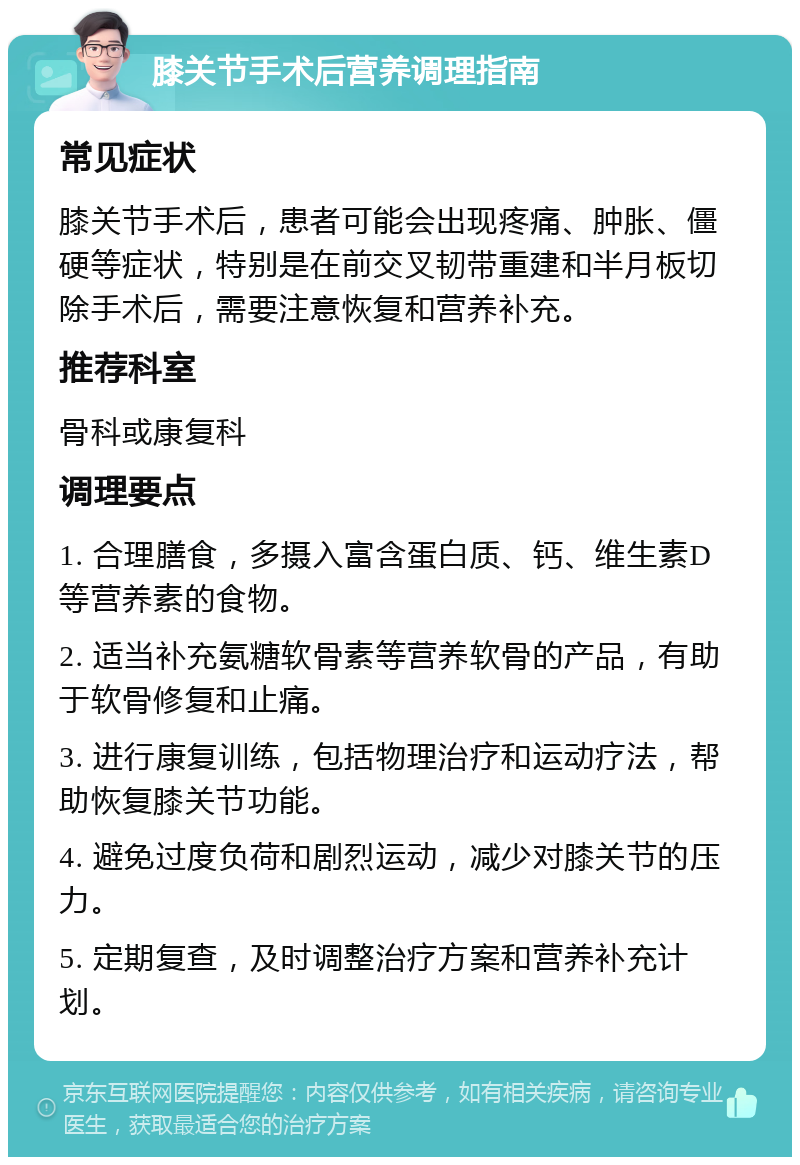 膝关节手术后营养调理指南 常见症状 膝关节手术后，患者可能会出现疼痛、肿胀、僵硬等症状，特别是在前交叉韧带重建和半月板切除手术后，需要注意恢复和营养补充。 推荐科室 骨科或康复科 调理要点 1. 合理膳食，多摄入富含蛋白质、钙、维生素D等营养素的食物。 2. 适当补充氨糖软骨素等营养软骨的产品，有助于软骨修复和止痛。 3. 进行康复训练，包括物理治疗和运动疗法，帮助恢复膝关节功能。 4. 避免过度负荷和剧烈运动，减少对膝关节的压力。 5. 定期复查，及时调整治疗方案和营养补充计划。