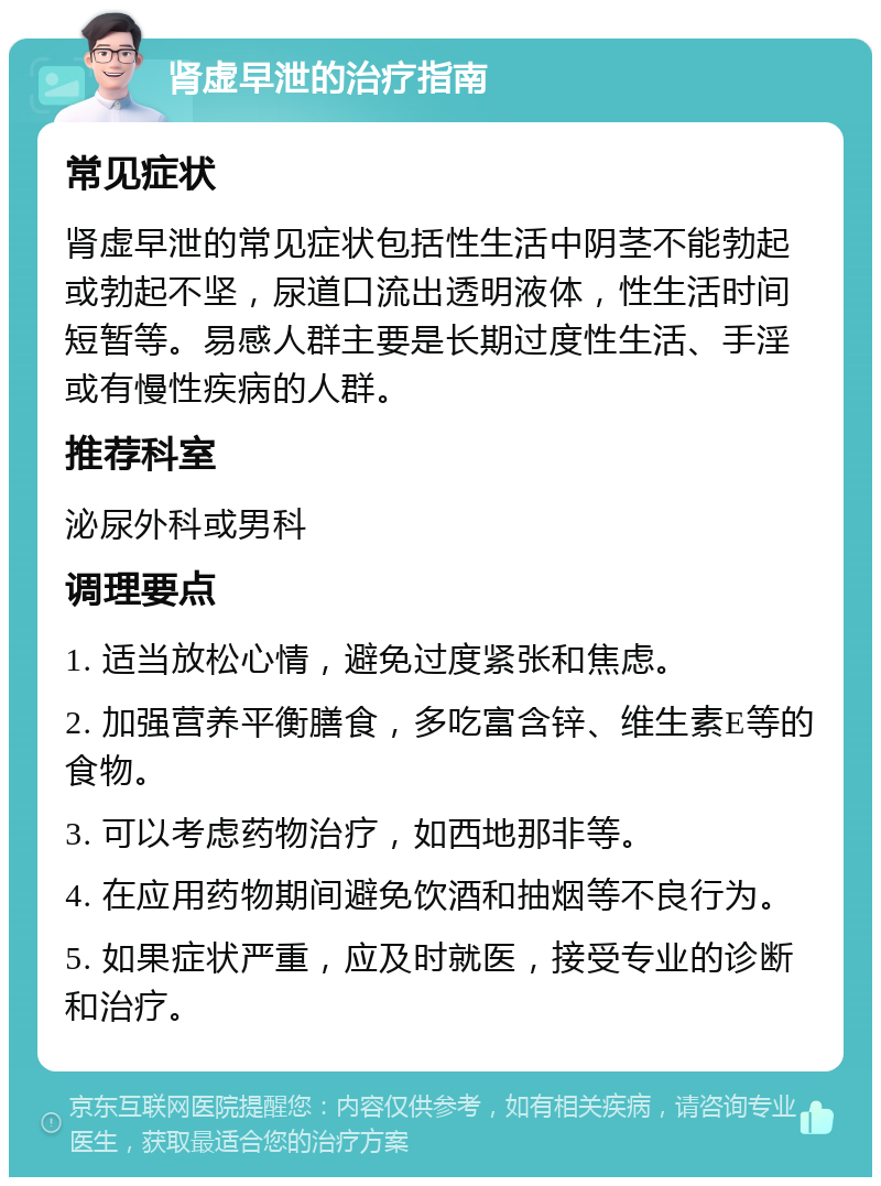 肾虚早泄的治疗指南 常见症状 肾虚早泄的常见症状包括性生活中阴茎不能勃起或勃起不坚，尿道口流出透明液体，性生活时间短暂等。易感人群主要是长期过度性生活、手淫或有慢性疾病的人群。 推荐科室 泌尿外科或男科 调理要点 1. 适当放松心情，避免过度紧张和焦虑。 2. 加强营养平衡膳食，多吃富含锌、维生素E等的食物。 3. 可以考虑药物治疗，如西地那非等。 4. 在应用药物期间避免饮酒和抽烟等不良行为。 5. 如果症状严重，应及时就医，接受专业的诊断和治疗。