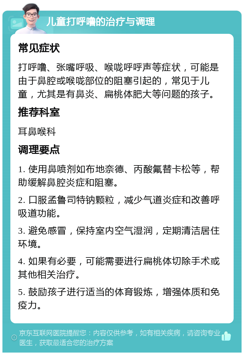 儿童打呼噜的治疗与调理 常见症状 打呼噜、张嘴呼吸、喉咙呼呼声等症状，可能是由于鼻腔或喉咙部位的阻塞引起的，常见于儿童，尤其是有鼻炎、扁桃体肥大等问题的孩子。 推荐科室 耳鼻喉科 调理要点 1. 使用鼻喷剂如布地奈德、丙酸氟替卡松等，帮助缓解鼻腔炎症和阻塞。 2. 口服孟鲁司特钠颗粒，减少气道炎症和改善呼吸道功能。 3. 避免感冒，保持室内空气湿润，定期清洁居住环境。 4. 如果有必要，可能需要进行扁桃体切除手术或其他相关治疗。 5. 鼓励孩子进行适当的体育锻炼，增强体质和免疫力。