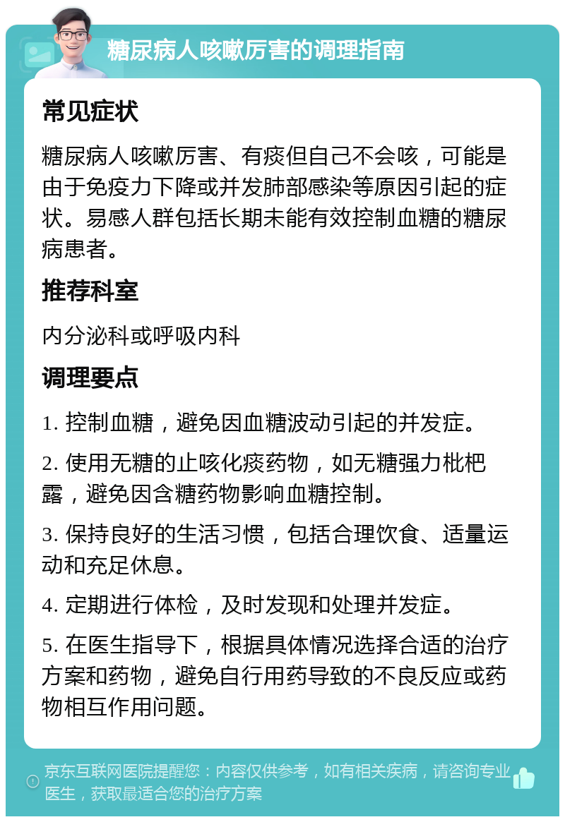 糖尿病人咳嗽厉害的调理指南 常见症状 糖尿病人咳嗽厉害、有痰但自己不会咳，可能是由于免疫力下降或并发肺部感染等原因引起的症状。易感人群包括长期未能有效控制血糖的糖尿病患者。 推荐科室 内分泌科或呼吸内科 调理要点 1. 控制血糖，避免因血糖波动引起的并发症。 2. 使用无糖的止咳化痰药物，如无糖强力枇杷露，避免因含糖药物影响血糖控制。 3. 保持良好的生活习惯，包括合理饮食、适量运动和充足休息。 4. 定期进行体检，及时发现和处理并发症。 5. 在医生指导下，根据具体情况选择合适的治疗方案和药物，避免自行用药导致的不良反应或药物相互作用问题。