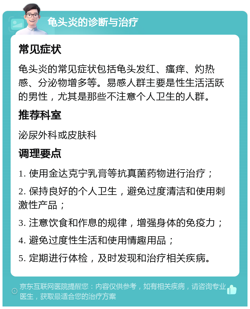 龟头炎的诊断与治疗 常见症状 龟头炎的常见症状包括龟头发红、瘙痒、灼热感、分泌物增多等。易感人群主要是性生活活跃的男性，尤其是那些不注意个人卫生的人群。 推荐科室 泌尿外科或皮肤科 调理要点 1. 使用金达克宁乳膏等抗真菌药物进行治疗； 2. 保持良好的个人卫生，避免过度清洁和使用刺激性产品； 3. 注意饮食和作息的规律，增强身体的免疫力； 4. 避免过度性生活和使用情趣用品； 5. 定期进行体检，及时发现和治疗相关疾病。