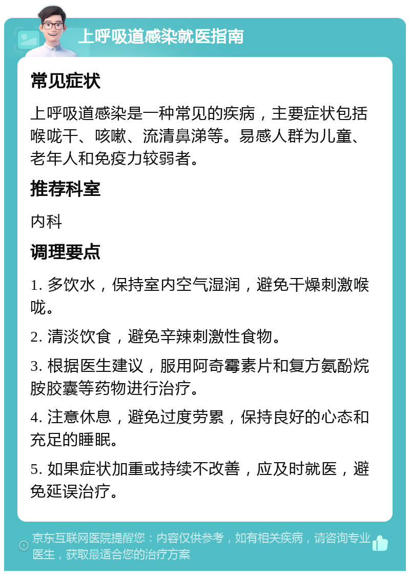 上呼吸道感染就医指南 常见症状 上呼吸道感染是一种常见的疾病，主要症状包括喉咙干、咳嗽、流清鼻涕等。易感人群为儿童、老年人和免疫力较弱者。 推荐科室 内科 调理要点 1. 多饮水，保持室内空气湿润，避免干燥刺激喉咙。 2. 清淡饮食，避免辛辣刺激性食物。 3. 根据医生建议，服用阿奇霉素片和复方氨酚烷胺胶囊等药物进行治疗。 4. 注意休息，避免过度劳累，保持良好的心态和充足的睡眠。 5. 如果症状加重或持续不改善，应及时就医，避免延误治疗。