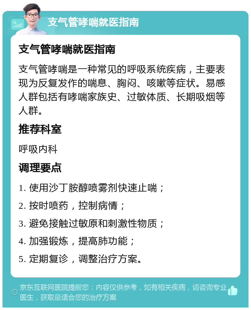 支气管哮喘就医指南 支气管哮喘就医指南 支气管哮喘是一种常见的呼吸系统疾病，主要表现为反复发作的喘息、胸闷、咳嗽等症状。易感人群包括有哮喘家族史、过敏体质、长期吸烟等人群。 推荐科室 呼吸内科 调理要点 1. 使用沙丁胺醇喷雾剂快速止喘； 2. 按时喷药，控制病情； 3. 避免接触过敏原和刺激性物质； 4. 加强锻炼，提高肺功能； 5. 定期复诊，调整治疗方案。