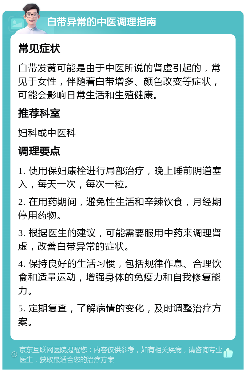 白带异常的中医调理指南 常见症状 白带发黄可能是由于中医所说的肾虚引起的，常见于女性，伴随着白带增多、颜色改变等症状，可能会影响日常生活和生殖健康。 推荐科室 妇科或中医科 调理要点 1. 使用保妇康栓进行局部治疗，晚上睡前阴道塞入，每天一次，每次一粒。 2. 在用药期间，避免性生活和辛辣饮食，月经期停用药物。 3. 根据医生的建议，可能需要服用中药来调理肾虚，改善白带异常的症状。 4. 保持良好的生活习惯，包括规律作息、合理饮食和适量运动，增强身体的免疫力和自我修复能力。 5. 定期复查，了解病情的变化，及时调整治疗方案。