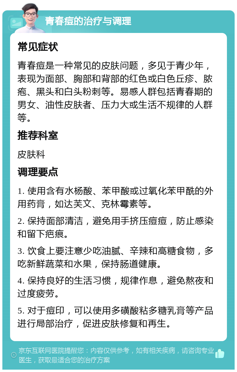 青春痘的治疗与调理 常见症状 青春痘是一种常见的皮肤问题，多见于青少年，表现为面部、胸部和背部的红色或白色丘疹、脓疱、黑头和白头粉刺等。易感人群包括青春期的男女、油性皮肤者、压力大或生活不规律的人群等。 推荐科室 皮肤科 调理要点 1. 使用含有水杨酸、苯甲酸或过氧化苯甲酰的外用药膏，如达芙文、克林霉素等。 2. 保持面部清洁，避免用手挤压痘痘，防止感染和留下疤痕。 3. 饮食上要注意少吃油腻、辛辣和高糖食物，多吃新鲜蔬菜和水果，保持肠道健康。 4. 保持良好的生活习惯，规律作息，避免熬夜和过度疲劳。 5. 对于痘印，可以使用多磺酸粘多糖乳膏等产品进行局部治疗，促进皮肤修复和再生。