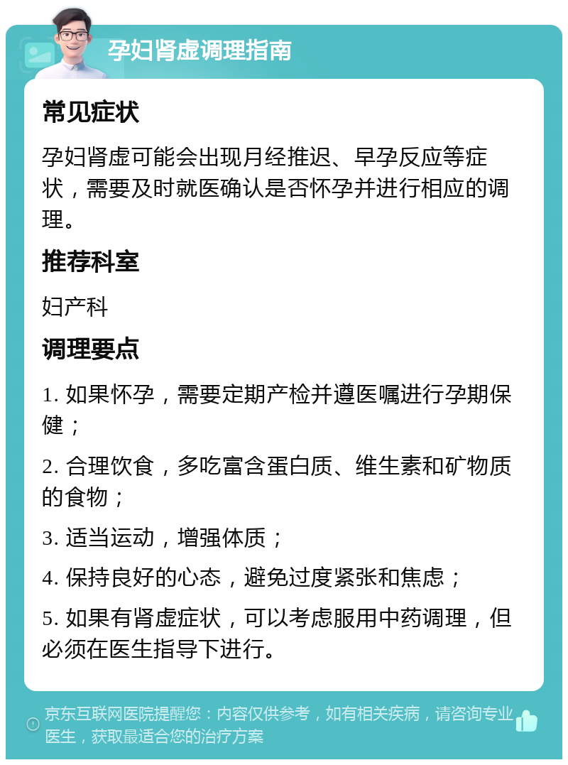 孕妇肾虚调理指南 常见症状 孕妇肾虚可能会出现月经推迟、早孕反应等症状，需要及时就医确认是否怀孕并进行相应的调理。 推荐科室 妇产科 调理要点 1. 如果怀孕，需要定期产检并遵医嘱进行孕期保健； 2. 合理饮食，多吃富含蛋白质、维生素和矿物质的食物； 3. 适当运动，增强体质； 4. 保持良好的心态，避免过度紧张和焦虑； 5. 如果有肾虚症状，可以考虑服用中药调理，但必须在医生指导下进行。