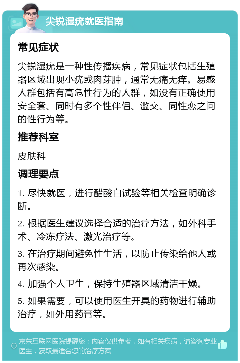 尖锐湿疣就医指南 常见症状 尖锐湿疣是一种性传播疾病，常见症状包括生殖器区域出现小疣或肉芽肿，通常无痛无痒。易感人群包括有高危性行为的人群，如没有正确使用安全套、同时有多个性伴侣、滥交、同性恋之间的性行为等。 推荐科室 皮肤科 调理要点 1. 尽快就医，进行醋酸白试验等相关检查明确诊断。 2. 根据医生建议选择合适的治疗方法，如外科手术、冷冻疗法、激光治疗等。 3. 在治疗期间避免性生活，以防止传染给他人或再次感染。 4. 加强个人卫生，保持生殖器区域清洁干燥。 5. 如果需要，可以使用医生开具的药物进行辅助治疗，如外用药膏等。