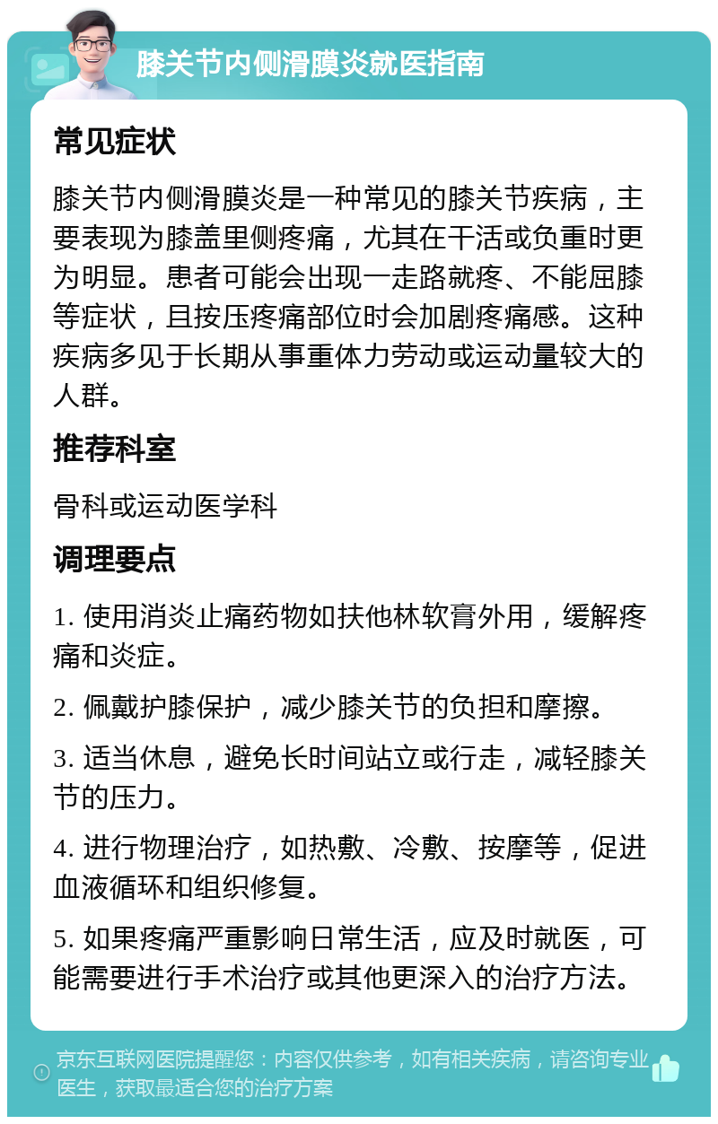 膝关节内侧滑膜炎就医指南 常见症状 膝关节内侧滑膜炎是一种常见的膝关节疾病，主要表现为膝盖里侧疼痛，尤其在干活或负重时更为明显。患者可能会出现一走路就疼、不能屈膝等症状，且按压疼痛部位时会加剧疼痛感。这种疾病多见于长期从事重体力劳动或运动量较大的人群。 推荐科室 骨科或运动医学科 调理要点 1. 使用消炎止痛药物如扶他林软膏外用，缓解疼痛和炎症。 2. 佩戴护膝保护，减少膝关节的负担和摩擦。 3. 适当休息，避免长时间站立或行走，减轻膝关节的压力。 4. 进行物理治疗，如热敷、冷敷、按摩等，促进血液循环和组织修复。 5. 如果疼痛严重影响日常生活，应及时就医，可能需要进行手术治疗或其他更深入的治疗方法。