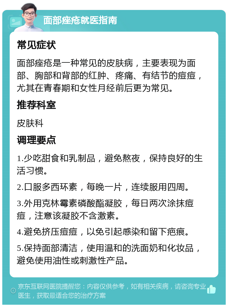 面部痤疮就医指南 常见症状 面部痤疮是一种常见的皮肤病，主要表现为面部、胸部和背部的红肿、疼痛、有结节的痘痘，尤其在青春期和女性月经前后更为常见。 推荐科室 皮肤科 调理要点 1.少吃甜食和乳制品，避免熬夜，保持良好的生活习惯。 2.口服多西环素，每晚一片，连续服用四周。 3.外用克林霉素磷酸酯凝胶，每日两次涂抹痘痘，注意该凝胶不含激素。 4.避免挤压痘痘，以免引起感染和留下疤痕。 5.保持面部清洁，使用温和的洗面奶和化妆品，避免使用油性或刺激性产品。