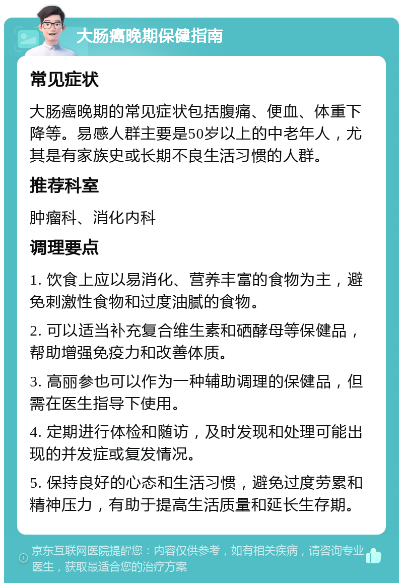 大肠癌晚期保健指南 常见症状 大肠癌晚期的常见症状包括腹痛、便血、体重下降等。易感人群主要是50岁以上的中老年人，尤其是有家族史或长期不良生活习惯的人群。 推荐科室 肿瘤科、消化内科 调理要点 1. 饮食上应以易消化、营养丰富的食物为主，避免刺激性食物和过度油腻的食物。 2. 可以适当补充复合维生素和硒酵母等保健品，帮助增强免疫力和改善体质。 3. 高丽参也可以作为一种辅助调理的保健品，但需在医生指导下使用。 4. 定期进行体检和随访，及时发现和处理可能出现的并发症或复发情况。 5. 保持良好的心态和生活习惯，避免过度劳累和精神压力，有助于提高生活质量和延长生存期。