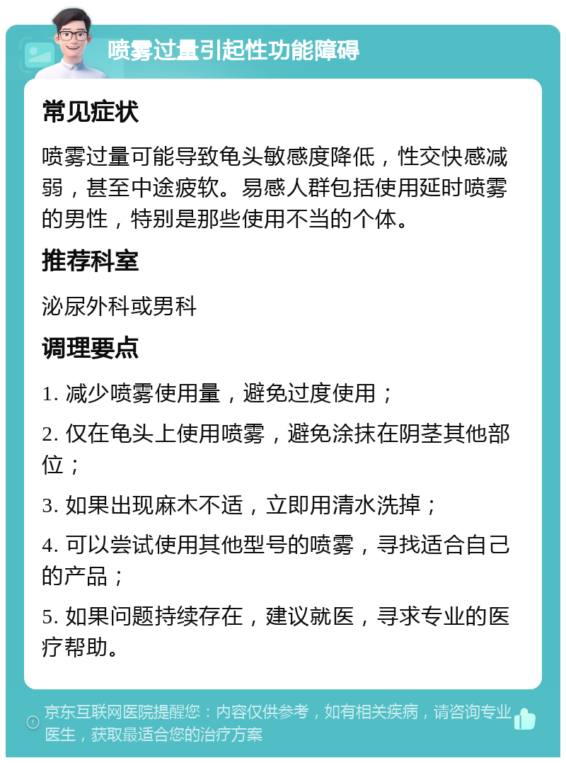 喷雾过量引起性功能障碍 常见症状 喷雾过量可能导致龟头敏感度降低，性交快感减弱，甚至中途疲软。易感人群包括使用延时喷雾的男性，特别是那些使用不当的个体。 推荐科室 泌尿外科或男科 调理要点 1. 减少喷雾使用量，避免过度使用； 2. 仅在龟头上使用喷雾，避免涂抹在阴茎其他部位； 3. 如果出现麻木不适，立即用清水洗掉； 4. 可以尝试使用其他型号的喷雾，寻找适合自己的产品； 5. 如果问题持续存在，建议就医，寻求专业的医疗帮助。