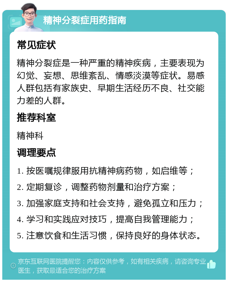 精神分裂症用药指南 常见症状 精神分裂症是一种严重的精神疾病，主要表现为幻觉、妄想、思维紊乱、情感淡漠等症状。易感人群包括有家族史、早期生活经历不良、社交能力差的人群。 推荐科室 精神科 调理要点 1. 按医嘱规律服用抗精神病药物，如启维等； 2. 定期复诊，调整药物剂量和治疗方案； 3. 加强家庭支持和社会支持，避免孤立和压力； 4. 学习和实践应对技巧，提高自我管理能力； 5. 注意饮食和生活习惯，保持良好的身体状态。