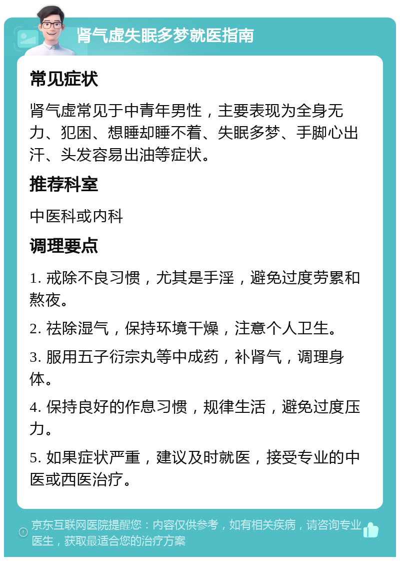 肾气虚失眠多梦就医指南 常见症状 肾气虚常见于中青年男性，主要表现为全身无力、犯困、想睡却睡不着、失眠多梦、手脚心出汗、头发容易出油等症状。 推荐科室 中医科或内科 调理要点 1. 戒除不良习惯，尤其是手淫，避免过度劳累和熬夜。 2. 祛除湿气，保持环境干燥，注意个人卫生。 3. 服用五子衍宗丸等中成药，补肾气，调理身体。 4. 保持良好的作息习惯，规律生活，避免过度压力。 5. 如果症状严重，建议及时就医，接受专业的中医或西医治疗。