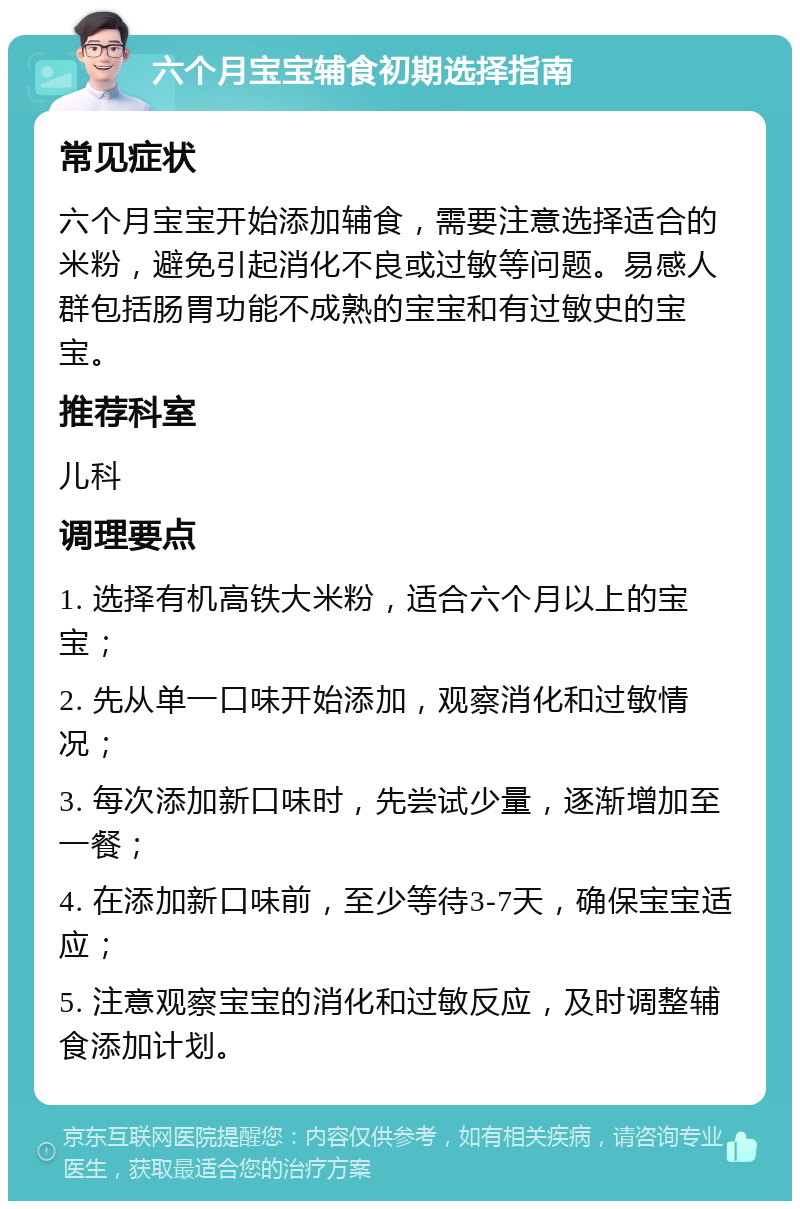 六个月宝宝辅食初期选择指南 常见症状 六个月宝宝开始添加辅食，需要注意选择适合的米粉，避免引起消化不良或过敏等问题。易感人群包括肠胃功能不成熟的宝宝和有过敏史的宝宝。 推荐科室 儿科 调理要点 1. 选择有机高铁大米粉，适合六个月以上的宝宝； 2. 先从单一口味开始添加，观察消化和过敏情况； 3. 每次添加新口味时，先尝试少量，逐渐增加至一餐； 4. 在添加新口味前，至少等待3-7天，确保宝宝适应； 5. 注意观察宝宝的消化和过敏反应，及时调整辅食添加计划。