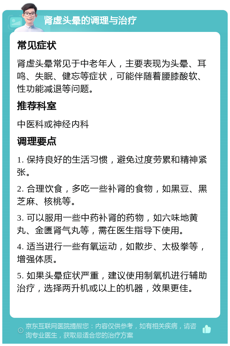 肾虚头晕的调理与治疗 常见症状 肾虚头晕常见于中老年人，主要表现为头晕、耳鸣、失眠、健忘等症状，可能伴随着腰膝酸软、性功能减退等问题。 推荐科室 中医科或神经内科 调理要点 1. 保持良好的生活习惯，避免过度劳累和精神紧张。 2. 合理饮食，多吃一些补肾的食物，如黑豆、黑芝麻、核桃等。 3. 可以服用一些中药补肾的药物，如六味地黄丸、金匮肾气丸等，需在医生指导下使用。 4. 适当进行一些有氧运动，如散步、太极拳等，增强体质。 5. 如果头晕症状严重，建议使用制氧机进行辅助治疗，选择两升机或以上的机器，效果更佳。