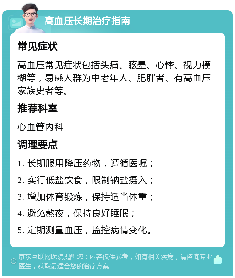 高血压长期治疗指南 常见症状 高血压常见症状包括头痛、眩晕、心悸、视力模糊等，易感人群为中老年人、肥胖者、有高血压家族史者等。 推荐科室 心血管内科 调理要点 1. 长期服用降压药物，遵循医嘱； 2. 实行低盐饮食，限制钠盐摄入； 3. 增加体育锻炼，保持适当体重； 4. 避免熬夜，保持良好睡眠； 5. 定期测量血压，监控病情变化。