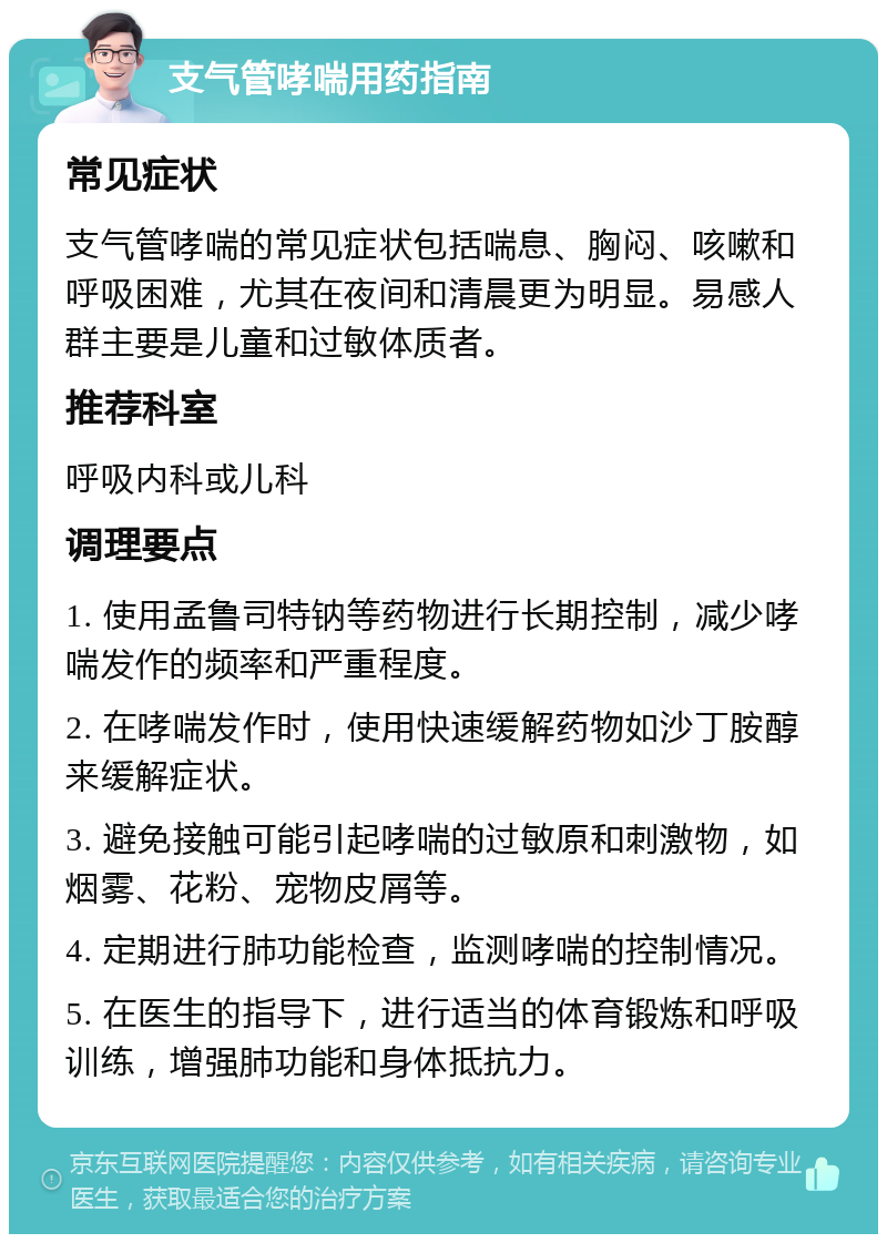 支气管哮喘用药指南 常见症状 支气管哮喘的常见症状包括喘息、胸闷、咳嗽和呼吸困难，尤其在夜间和清晨更为明显。易感人群主要是儿童和过敏体质者。 推荐科室 呼吸内科或儿科 调理要点 1. 使用孟鲁司特钠等药物进行长期控制，减少哮喘发作的频率和严重程度。 2. 在哮喘发作时，使用快速缓解药物如沙丁胺醇来缓解症状。 3. 避免接触可能引起哮喘的过敏原和刺激物，如烟雾、花粉、宠物皮屑等。 4. 定期进行肺功能检查，监测哮喘的控制情况。 5. 在医生的指导下，进行适当的体育锻炼和呼吸训练，增强肺功能和身体抵抗力。