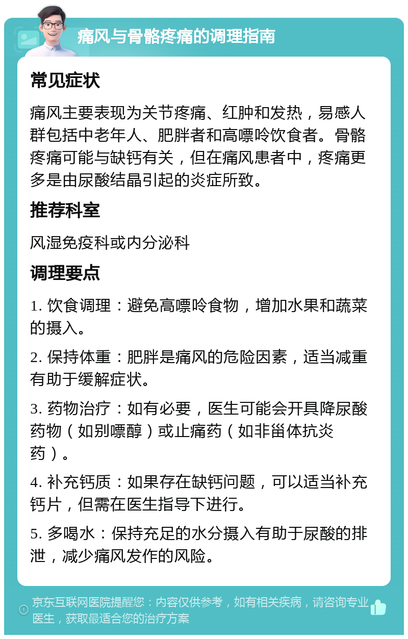 痛风与骨骼疼痛的调理指南 常见症状 痛风主要表现为关节疼痛、红肿和发热，易感人群包括中老年人、肥胖者和高嘌呤饮食者。骨骼疼痛可能与缺钙有关，但在痛风患者中，疼痛更多是由尿酸结晶引起的炎症所致。 推荐科室 风湿免疫科或内分泌科 调理要点 1. 饮食调理：避免高嘌呤食物，增加水果和蔬菜的摄入。 2. 保持体重：肥胖是痛风的危险因素，适当减重有助于缓解症状。 3. 药物治疗：如有必要，医生可能会开具降尿酸药物（如别嘌醇）或止痛药（如非甾体抗炎药）。 4. 补充钙质：如果存在缺钙问题，可以适当补充钙片，但需在医生指导下进行。 5. 多喝水：保持充足的水分摄入有助于尿酸的排泄，减少痛风发作的风险。