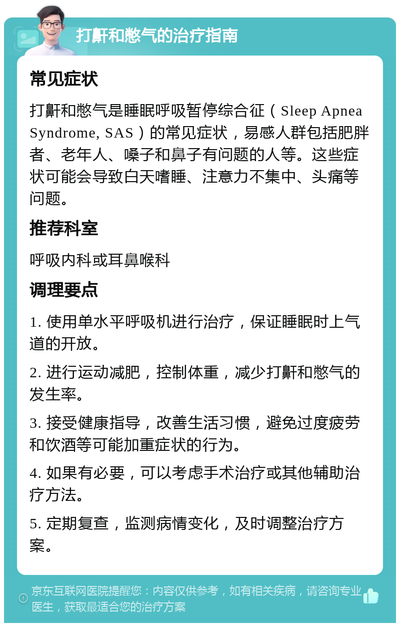 打鼾和憋气的治疗指南 常见症状 打鼾和憋气是睡眠呼吸暂停综合征（Sleep Apnea Syndrome, SAS）的常见症状，易感人群包括肥胖者、老年人、嗓子和鼻子有问题的人等。这些症状可能会导致白天嗜睡、注意力不集中、头痛等问题。 推荐科室 呼吸内科或耳鼻喉科 调理要点 1. 使用单水平呼吸机进行治疗，保证睡眠时上气道的开放。 2. 进行运动减肥，控制体重，减少打鼾和憋气的发生率。 3. 接受健康指导，改善生活习惯，避免过度疲劳和饮酒等可能加重症状的行为。 4. 如果有必要，可以考虑手术治疗或其他辅助治疗方法。 5. 定期复查，监测病情变化，及时调整治疗方案。