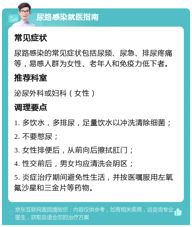 尿路感染就医指南 常见症状 尿路感染的常见症状包括尿频、尿急、排尿疼痛等，易感人群为女性、老年人和免疫力低下者。 推荐科室 泌尿外科或妇科（女性） 调理要点 1. 多饮水，多排尿，足量饮水以冲洗清除细菌； 2. 不要憋尿； 3. 女性排便后，从前向后擦拭肛门； 4. 性交前后，男女均应清洗会阴区； 5. 炎症治疗期间避免性生活，并按医嘱服用左氧氟沙星和三金片等药物。