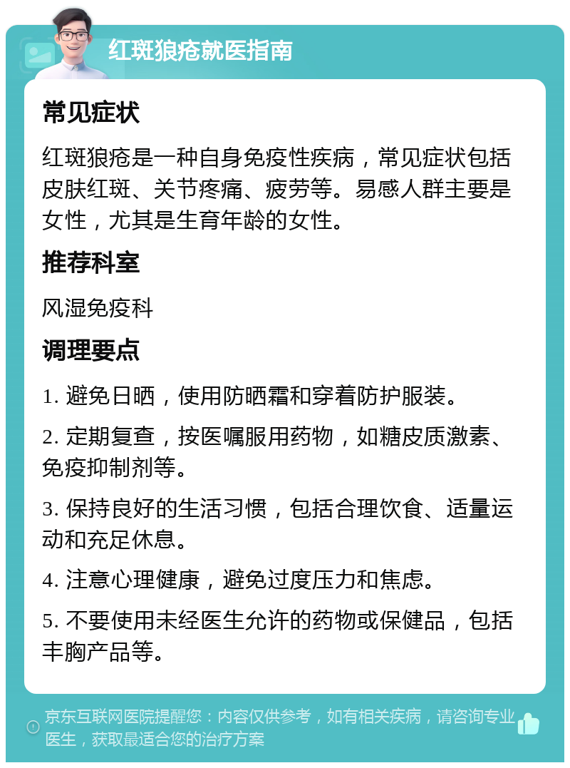 红斑狼疮就医指南 常见症状 红斑狼疮是一种自身免疫性疾病，常见症状包括皮肤红斑、关节疼痛、疲劳等。易感人群主要是女性，尤其是生育年龄的女性。 推荐科室 风湿免疫科 调理要点 1. 避免日晒，使用防晒霜和穿着防护服装。 2. 定期复查，按医嘱服用药物，如糖皮质激素、免疫抑制剂等。 3. 保持良好的生活习惯，包括合理饮食、适量运动和充足休息。 4. 注意心理健康，避免过度压力和焦虑。 5. 不要使用未经医生允许的药物或保健品，包括丰胸产品等。