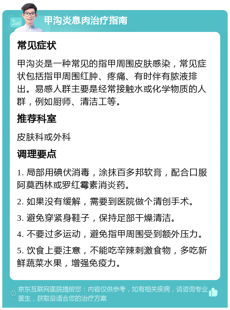 甲沟炎息肉治疗指南 常见症状 甲沟炎是一种常见的指甲周围皮肤感染，常见症状包括指甲周围红肿、疼痛、有时伴有脓液排出。易感人群主要是经常接触水或化学物质的人群，例如厨师、清洁工等。 推荐科室 皮肤科或外科 调理要点 1. 局部用碘伏消毒，涂抹百多邦软膏，配合口服阿莫西林或罗红霉素消炎药。 2. 如果没有缓解，需要到医院做个清创手术。 3. 避免穿紧身鞋子，保持足部干燥清洁。 4. 不要过多运动，避免指甲周围受到额外压力。 5. 饮食上要注意，不能吃辛辣刺激食物，多吃新鲜蔬菜水果，增强免疫力。