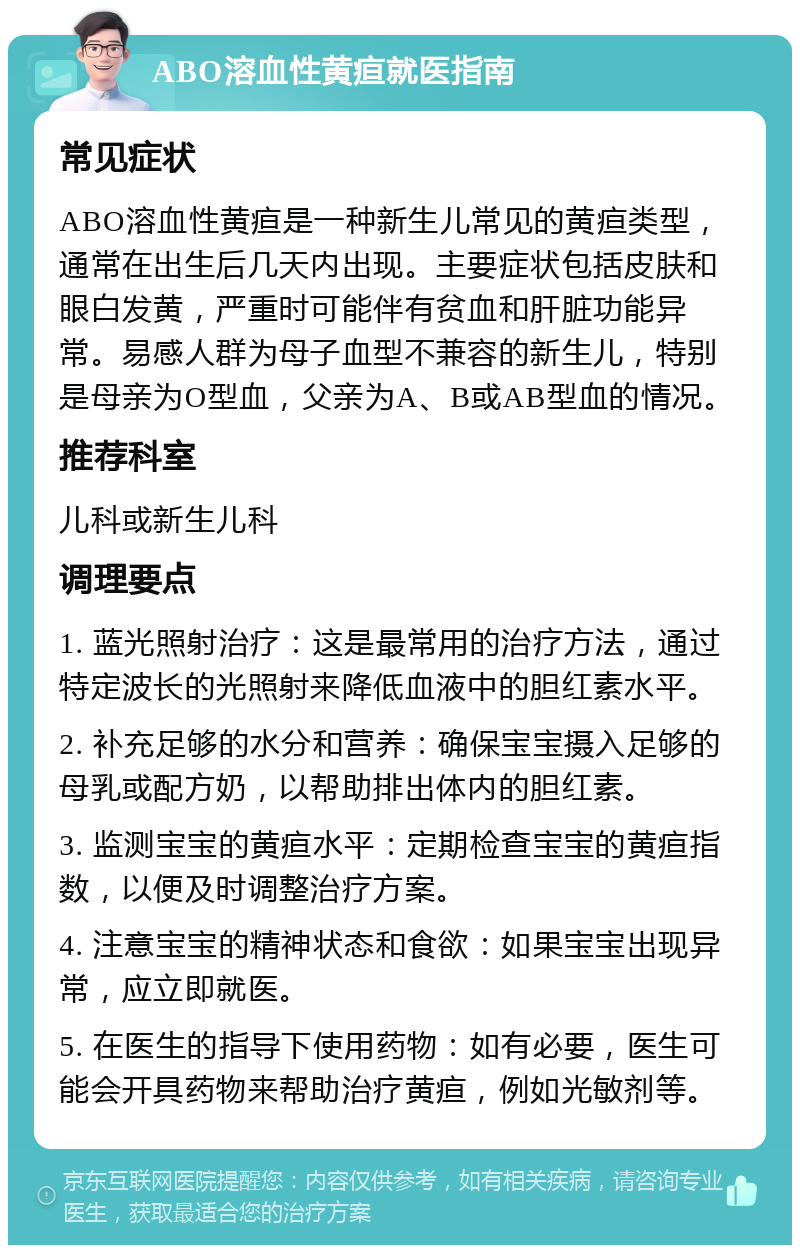 ABO溶血性黄疸就医指南 常见症状 ABO溶血性黄疸是一种新生儿常见的黄疸类型，通常在出生后几天内出现。主要症状包括皮肤和眼白发黄，严重时可能伴有贫血和肝脏功能异常。易感人群为母子血型不兼容的新生儿，特别是母亲为O型血，父亲为A、B或AB型血的情况。 推荐科室 儿科或新生儿科 调理要点 1. 蓝光照射治疗：这是最常用的治疗方法，通过特定波长的光照射来降低血液中的胆红素水平。 2. 补充足够的水分和营养：确保宝宝摄入足够的母乳或配方奶，以帮助排出体内的胆红素。 3. 监测宝宝的黄疸水平：定期检查宝宝的黄疸指数，以便及时调整治疗方案。 4. 注意宝宝的精神状态和食欲：如果宝宝出现异常，应立即就医。 5. 在医生的指导下使用药物：如有必要，医生可能会开具药物来帮助治疗黄疸，例如光敏剂等。