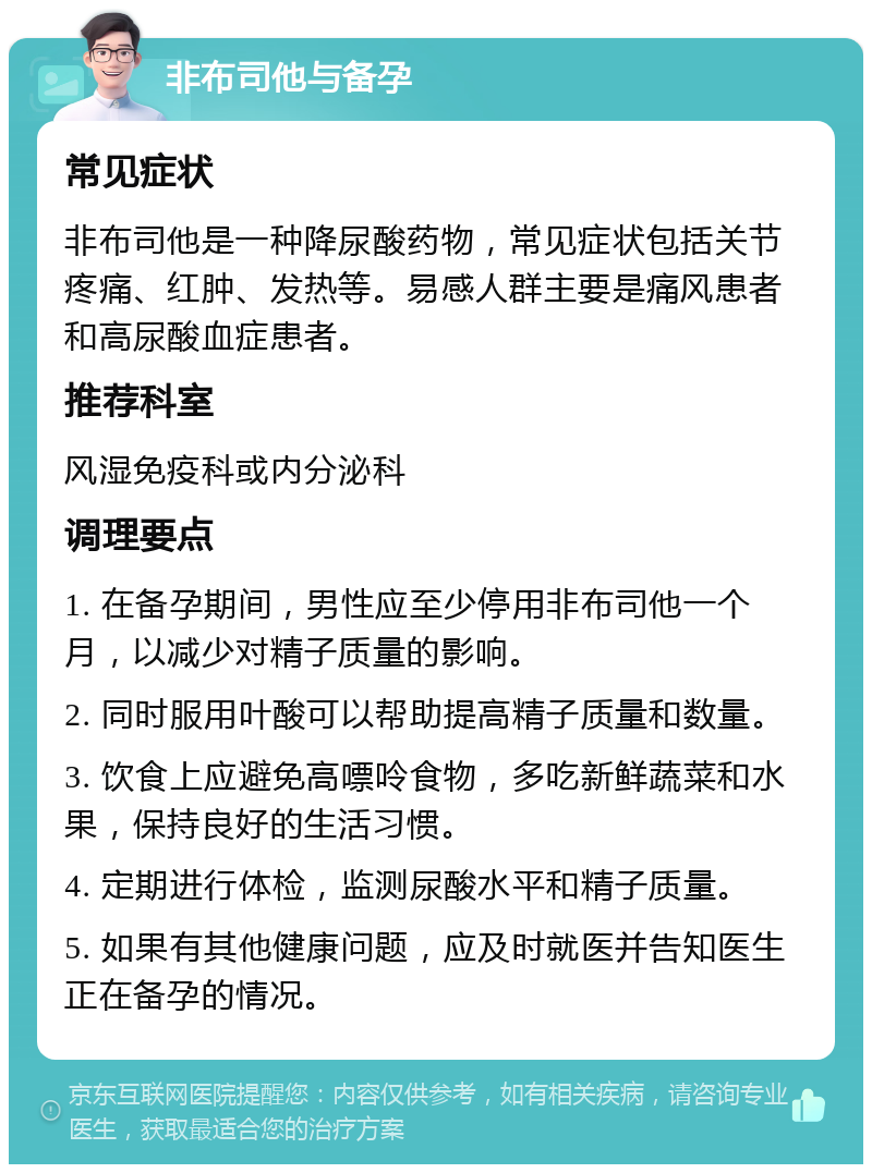 非布司他与备孕 常见症状 非布司他是一种降尿酸药物，常见症状包括关节疼痛、红肿、发热等。易感人群主要是痛风患者和高尿酸血症患者。 推荐科室 风湿免疫科或内分泌科 调理要点 1. 在备孕期间，男性应至少停用非布司他一个月，以减少对精子质量的影响。 2. 同时服用叶酸可以帮助提高精子质量和数量。 3. 饮食上应避免高嘌呤食物，多吃新鲜蔬菜和水果，保持良好的生活习惯。 4. 定期进行体检，监测尿酸水平和精子质量。 5. 如果有其他健康问题，应及时就医并告知医生正在备孕的情况。