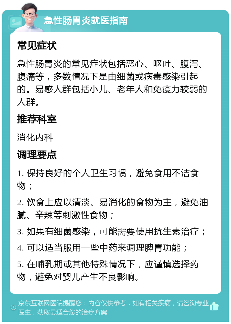 急性肠胃炎就医指南 常见症状 急性肠胃炎的常见症状包括恶心、呕吐、腹泻、腹痛等，多数情况下是由细菌或病毒感染引起的。易感人群包括小儿、老年人和免疫力较弱的人群。 推荐科室 消化内科 调理要点 1. 保持良好的个人卫生习惯，避免食用不洁食物； 2. 饮食上应以清淡、易消化的食物为主，避免油腻、辛辣等刺激性食物； 3. 如果有细菌感染，可能需要使用抗生素治疗； 4. 可以适当服用一些中药来调理脾胃功能； 5. 在哺乳期或其他特殊情况下，应谨慎选择药物，避免对婴儿产生不良影响。