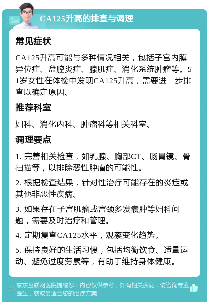 CA125升高的排查与调理 常见症状 CA125升高可能与多种情况相关，包括子宫内膜异位症、盆腔炎症、腺肌症、消化系统肿瘤等。51岁女性在体检中发现CA125升高，需要进一步排查以确定原因。 推荐科室 妇科、消化内科、肿瘤科等相关科室。 调理要点 1. 完善相关检查，如乳腺、胸部CT、肠胃镜、骨扫描等，以排除恶性肿瘤的可能性。 2. 根据检查结果，针对性治疗可能存在的炎症或其他非恶性疾病。 3. 如果存在子宫肌瘤或宫颈多发囊肿等妇科问题，需要及时治疗和管理。 4. 定期复查CA125水平，观察变化趋势。 5. 保持良好的生活习惯，包括均衡饮食、适量运动、避免过度劳累等，有助于维持身体健康。