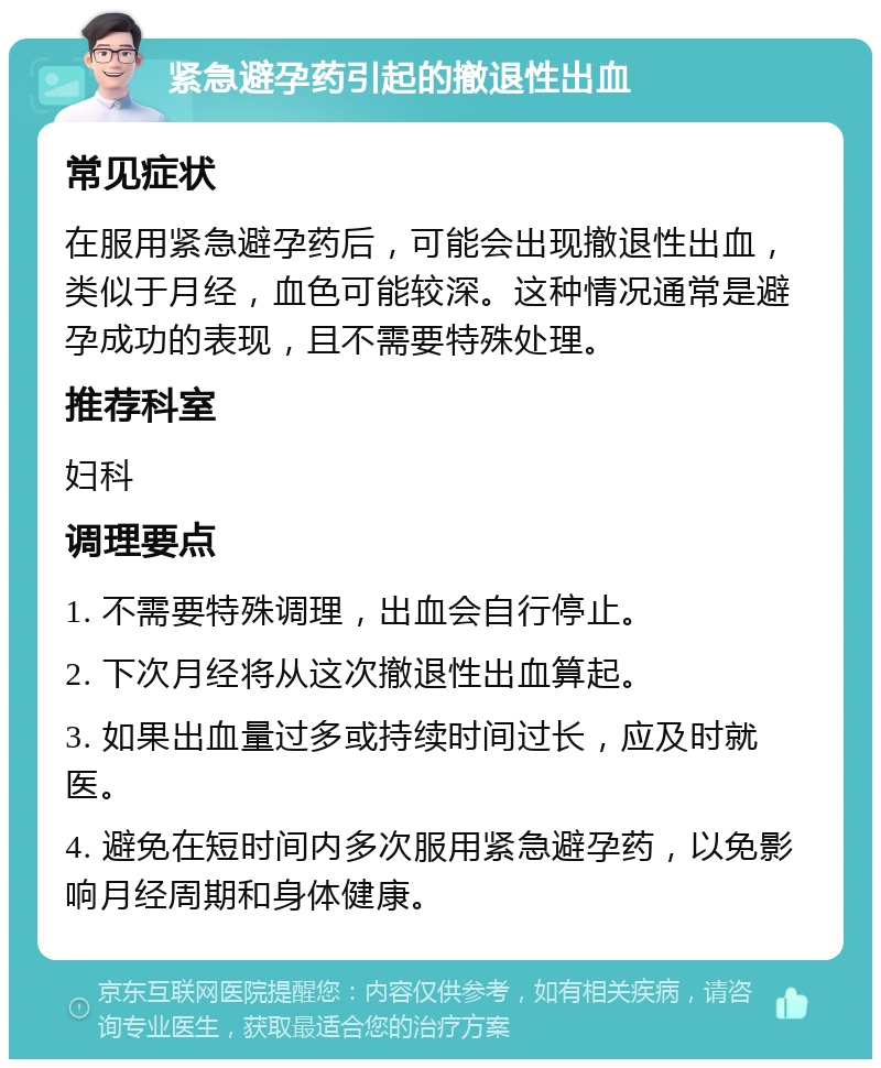 紧急避孕药引起的撤退性出血 常见症状 在服用紧急避孕药后，可能会出现撤退性出血，类似于月经，血色可能较深。这种情况通常是避孕成功的表现，且不需要特殊处理。 推荐科室 妇科 调理要点 1. 不需要特殊调理，出血会自行停止。 2. 下次月经将从这次撤退性出血算起。 3. 如果出血量过多或持续时间过长，应及时就医。 4. 避免在短时间内多次服用紧急避孕药，以免影响月经周期和身体健康。