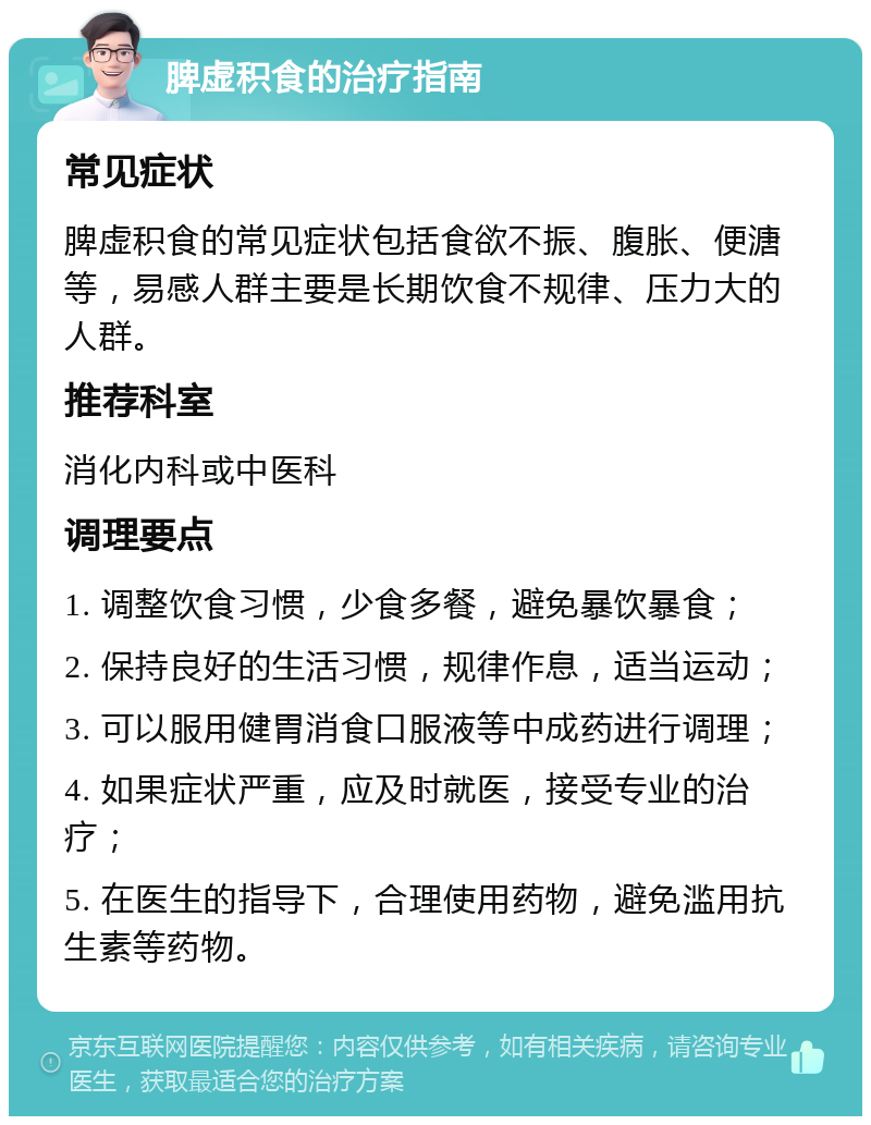 脾虚积食的治疗指南 常见症状 脾虚积食的常见症状包括食欲不振、腹胀、便溏等，易感人群主要是长期饮食不规律、压力大的人群。 推荐科室 消化内科或中医科 调理要点 1. 调整饮食习惯，少食多餐，避免暴饮暴食； 2. 保持良好的生活习惯，规律作息，适当运动； 3. 可以服用健胃消食口服液等中成药进行调理； 4. 如果症状严重，应及时就医，接受专业的治疗； 5. 在医生的指导下，合理使用药物，避免滥用抗生素等药物。