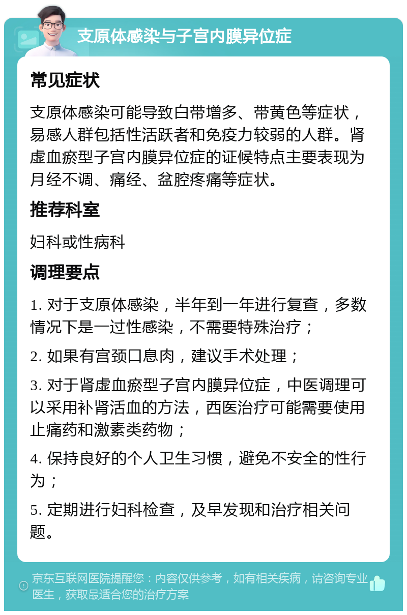 支原体感染与子宫内膜异位症 常见症状 支原体感染可能导致白带增多、带黄色等症状，易感人群包括性活跃者和免疫力较弱的人群。肾虚血瘀型子宫内膜异位症的证候特点主要表现为月经不调、痛经、盆腔疼痛等症状。 推荐科室 妇科或性病科 调理要点 1. 对于支原体感染，半年到一年进行复查，多数情况下是一过性感染，不需要特殊治疗； 2. 如果有宫颈口息肉，建议手术处理； 3. 对于肾虚血瘀型子宫内膜异位症，中医调理可以采用补肾活血的方法，西医治疗可能需要使用止痛药和激素类药物； 4. 保持良好的个人卫生习惯，避免不安全的性行为； 5. 定期进行妇科检查，及早发现和治疗相关问题。