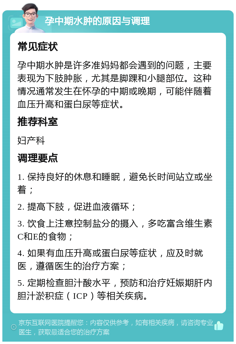 孕中期水肿的原因与调理 常见症状 孕中期水肿是许多准妈妈都会遇到的问题，主要表现为下肢肿胀，尤其是脚踝和小腿部位。这种情况通常发生在怀孕的中期或晚期，可能伴随着血压升高和蛋白尿等症状。 推荐科室 妇产科 调理要点 1. 保持良好的休息和睡眠，避免长时间站立或坐着； 2. 提高下肢，促进血液循环； 3. 饮食上注意控制盐分的摄入，多吃富含维生素C和E的食物； 4. 如果有血压升高或蛋白尿等症状，应及时就医，遵循医生的治疗方案； 5. 定期检查胆汁酸水平，预防和治疗妊娠期肝内胆汁淤积症（ICP）等相关疾病。