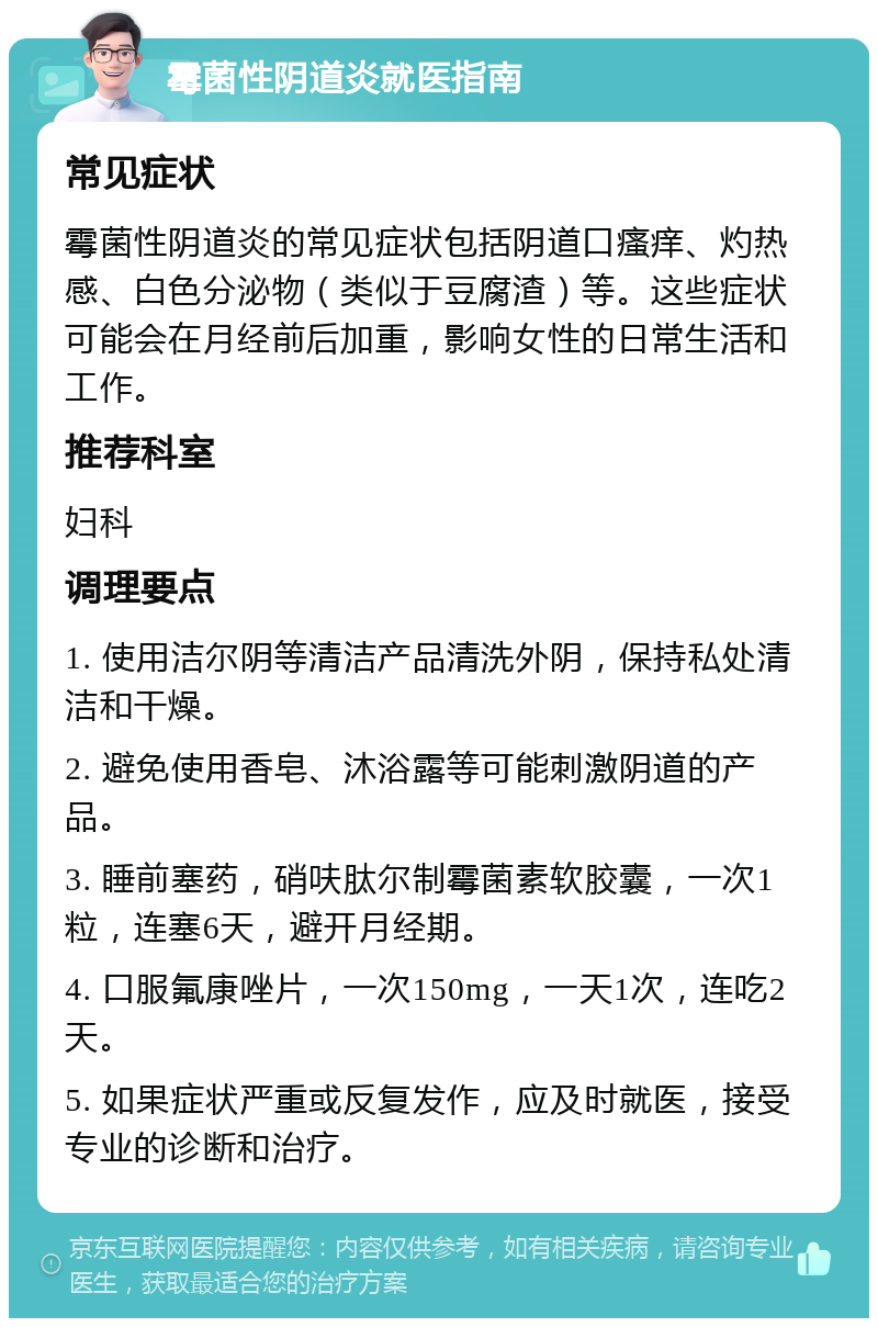 霉菌性阴道炎就医指南 常见症状 霉菌性阴道炎的常见症状包括阴道口瘙痒、灼热感、白色分泌物（类似于豆腐渣）等。这些症状可能会在月经前后加重，影响女性的日常生活和工作。 推荐科室 妇科 调理要点 1. 使用洁尔阴等清洁产品清洗外阴，保持私处清洁和干燥。 2. 避免使用香皂、沐浴露等可能刺激阴道的产品。 3. 睡前塞药，硝呋肽尔制霉菌素软胶囊，一次1粒，连塞6天，避开月经期。 4. 口服氟康唑片，一次150mg，一天1次，连吃2天。 5. 如果症状严重或反复发作，应及时就医，接受专业的诊断和治疗。