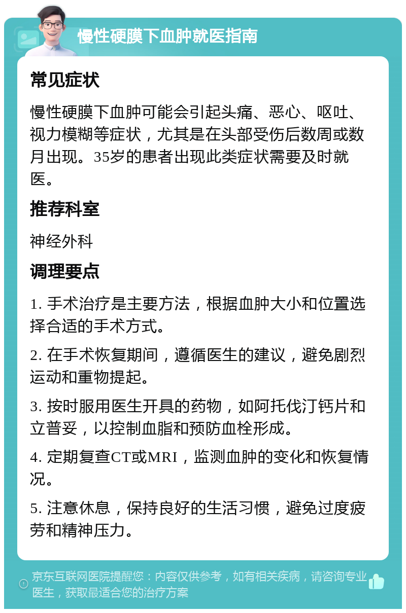 慢性硬膜下血肿就医指南 常见症状 慢性硬膜下血肿可能会引起头痛、恶心、呕吐、视力模糊等症状，尤其是在头部受伤后数周或数月出现。35岁的患者出现此类症状需要及时就医。 推荐科室 神经外科 调理要点 1. 手术治疗是主要方法，根据血肿大小和位置选择合适的手术方式。 2. 在手术恢复期间，遵循医生的建议，避免剧烈运动和重物提起。 3. 按时服用医生开具的药物，如阿托伐汀钙片和立普妥，以控制血脂和预防血栓形成。 4. 定期复查CT或MRI，监测血肿的变化和恢复情况。 5. 注意休息，保持良好的生活习惯，避免过度疲劳和精神压力。