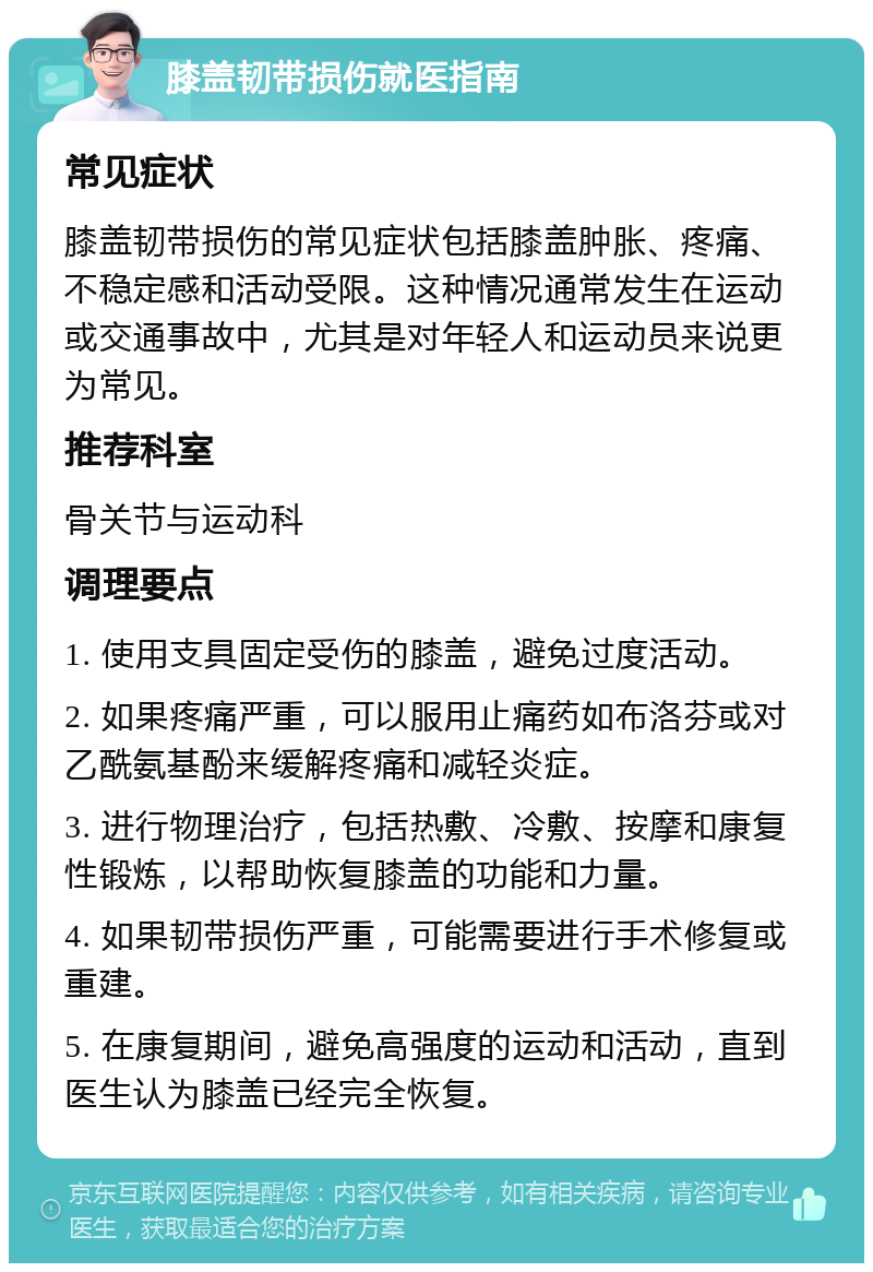 膝盖韧带损伤就医指南 常见症状 膝盖韧带损伤的常见症状包括膝盖肿胀、疼痛、不稳定感和活动受限。这种情况通常发生在运动或交通事故中，尤其是对年轻人和运动员来说更为常见。 推荐科室 骨关节与运动科 调理要点 1. 使用支具固定受伤的膝盖，避免过度活动。 2. 如果疼痛严重，可以服用止痛药如布洛芬或对乙酰氨基酚来缓解疼痛和减轻炎症。 3. 进行物理治疗，包括热敷、冷敷、按摩和康复性锻炼，以帮助恢复膝盖的功能和力量。 4. 如果韧带损伤严重，可能需要进行手术修复或重建。 5. 在康复期间，避免高强度的运动和活动，直到医生认为膝盖已经完全恢复。